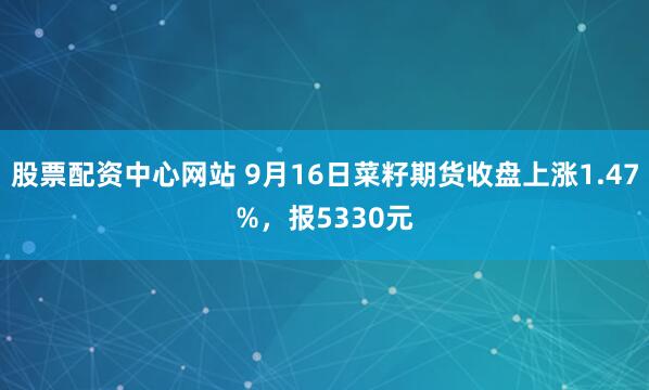 股票配资中心网站 9月16日菜籽期货收盘上涨1.47%，报5330元