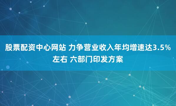 股票配资中心网站 力争营业收入年均增速达3.5%左右 六部门印发方案