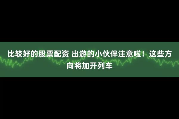 比较好的股票配资 出游的小伙伴注意啦！这些方向将加开列车