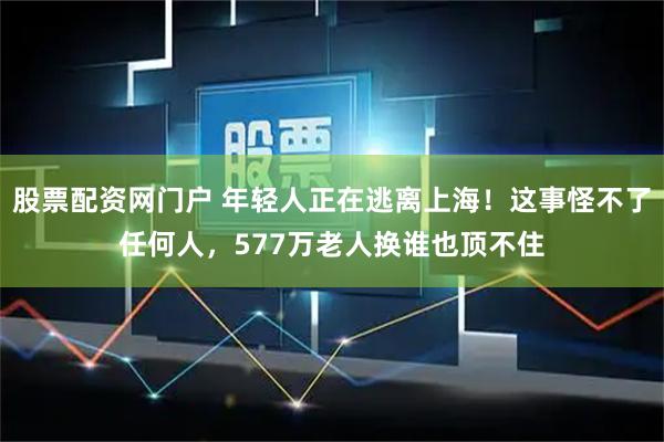 股票配资网门户 年轻人正在逃离上海！这事怪不了任何人，577万老人换谁也顶不住