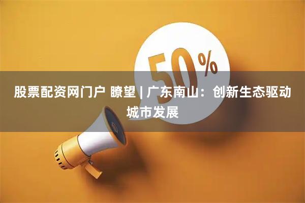 股票配资网门户 瞭望 | 广东南山：创新生态驱动城市发展