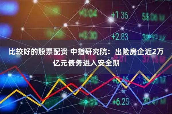 比较好的股票配资 中指研究院：出险房企近2万亿元债务进入安全期