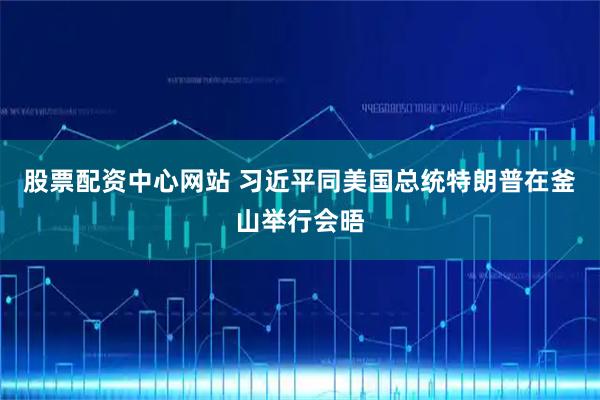 股票配资中心网站 习近平同美国总统特朗普在釜山举行会晤