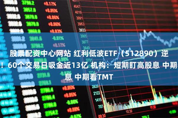股票配资中心网站 红利低波ETF（512890）逆势走强！60个交易日吸金近13亿 机构：短期盯高股息 中期看TMT