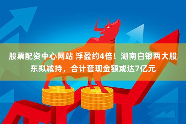 股票配资中心网站 浮盈约4倍！湖南白银两大股东拟减持，合计套现金额或达7亿元