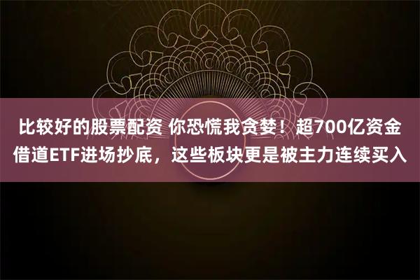 比较好的股票配资 你恐慌我贪婪！超700亿资金借道ETF进场抄底，这些板块更是被主力连续买入