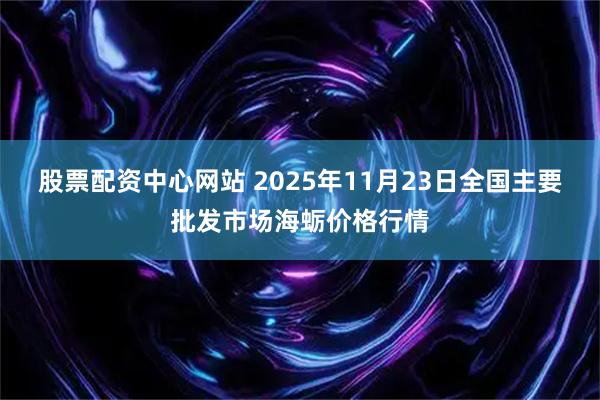 股票配资中心网站 2025年11月23日全国主要批发市场海蛎价格行情