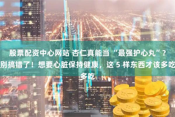 股票配资中心网站 杏仁真能当 “最强护心丸”？别搞错了！想要心脏保持健康，这 5 样东西才该多吃