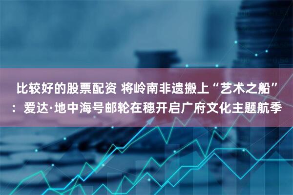 比较好的股票配资 将岭南非遗搬上“艺术之船”：爱达·地中海号邮轮在穗开启广府文化主题航季