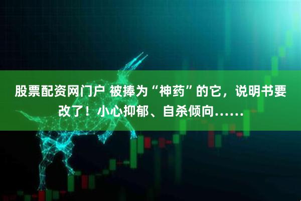 股票配资网门户 被捧为“神药”的它，说明书要改了！小心抑郁、自杀倾向……