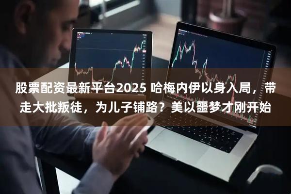 股票配资最新平台2025 哈梅内伊以身入局，带走大批叛徒，为儿子铺路？美以噩梦才刚开始