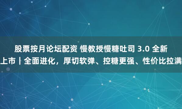股票按月论坛配资 慢教授慢糖吐司 3.0 全新上市｜全面进化，厚切软弹、控糖更强、性价比拉满