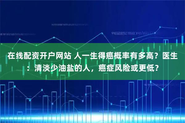 在线配资开户网站 人一生得癌概率有多高？医生：清淡少油盐的人，癌症风险或更低？