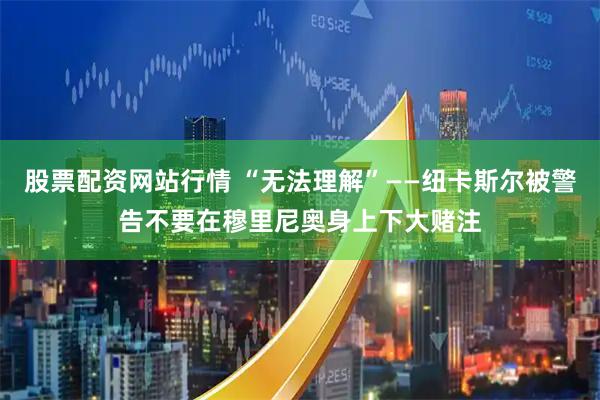 股票配资网站行情 “无法理解”——纽卡斯尔被警告不要在穆里尼奥身上下大赌注
