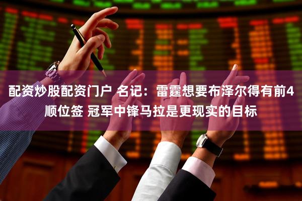 配资炒股配资门户 名记：雷霆想要布泽尔得有前4顺位签 冠军中锋马拉是更现实的目标