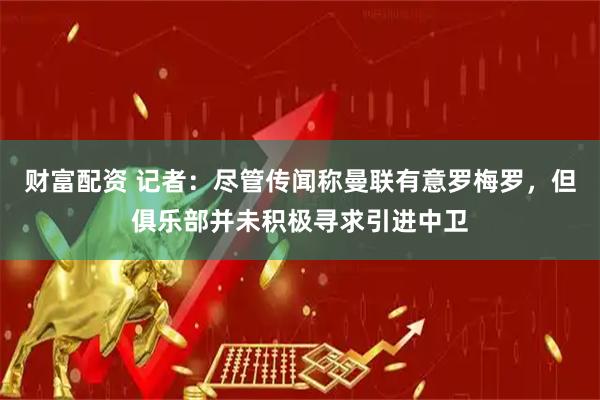 财富配资 记者：尽管传闻称曼联有意罗梅罗，但俱乐部并未积极寻求引进中卫
