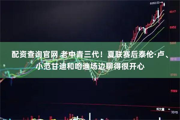配资查询官网 老中青三代！夏联赛后泰伦·卢、小范甘迪和哈迪场边聊得很开心
