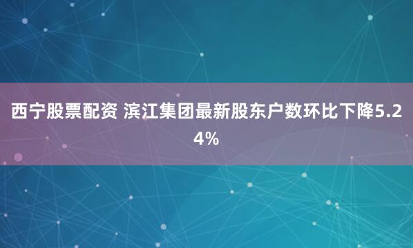西宁股票配资 滨江集团最新股东户数环比下降5.24%